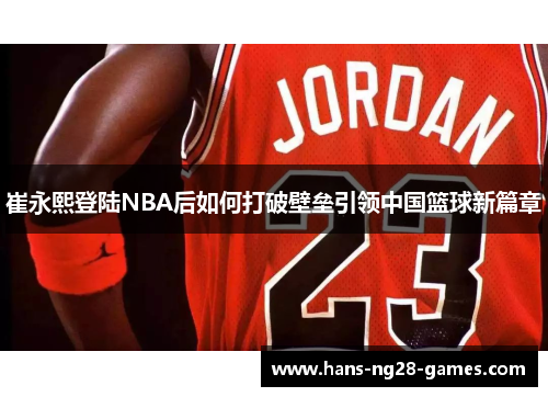 崔永熙登陆NBA后如何打破壁垒引领中国篮球新篇章