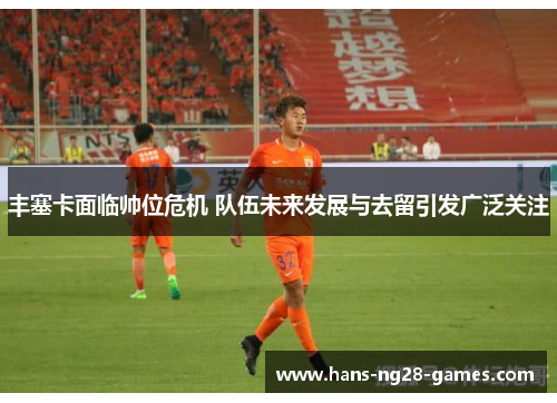 丰塞卡面临帅位危机 队伍未来发展与去留引发广泛关注