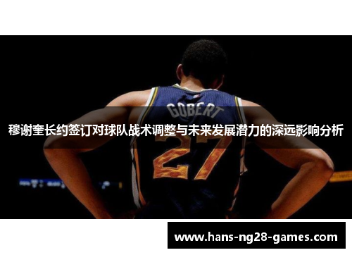 穆谢奎长约签订对球队战术调整与未来发展潜力的深远影响分析