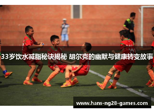 33岁饮水减脂秘诀揭秘 胡尔克的幽默与健康转变故事