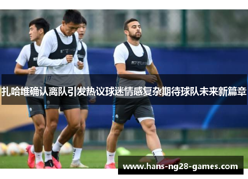 扎哈维确认离队引发热议球迷情感复杂期待球队未来新篇章